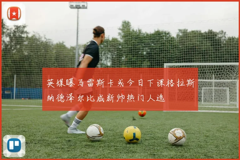 英媒曝马雷斯卡或今日下课格拉斯纳德泽尔比成新帅热门人选