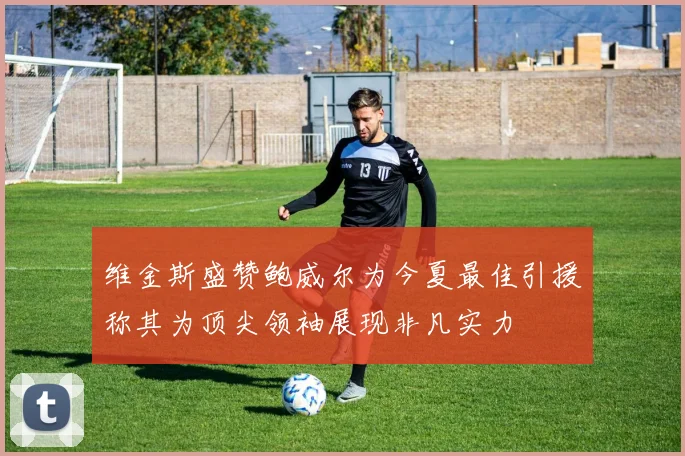 维金斯盛赞鲍威尔为今夏最佳引援称其为顶尖领袖展现非凡实力