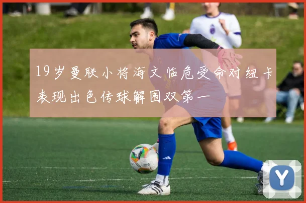 19岁曼联小将海文临危受命对纽卡表现出色传球解围双第一