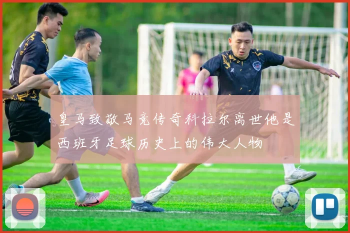 皇马致敬马竞传奇科拉尔离世他是西班牙足球历史上的伟大人物