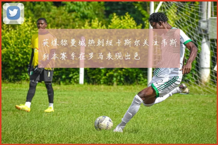 英媒称曼城热刺纽卡斯尔关注韦斯利本赛季在罗马表现出色