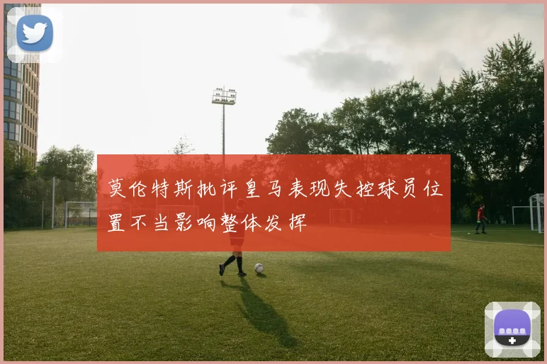 莫伦特斯批评皇马表现失控球员位置不当影响整体发挥
