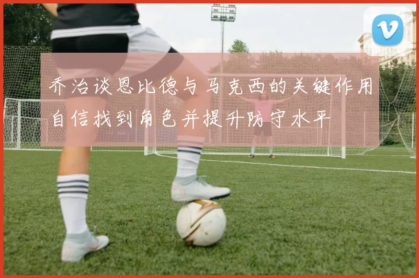 乔治谈恩比德与马克西的关键作用自信找到角色并提升防守水平