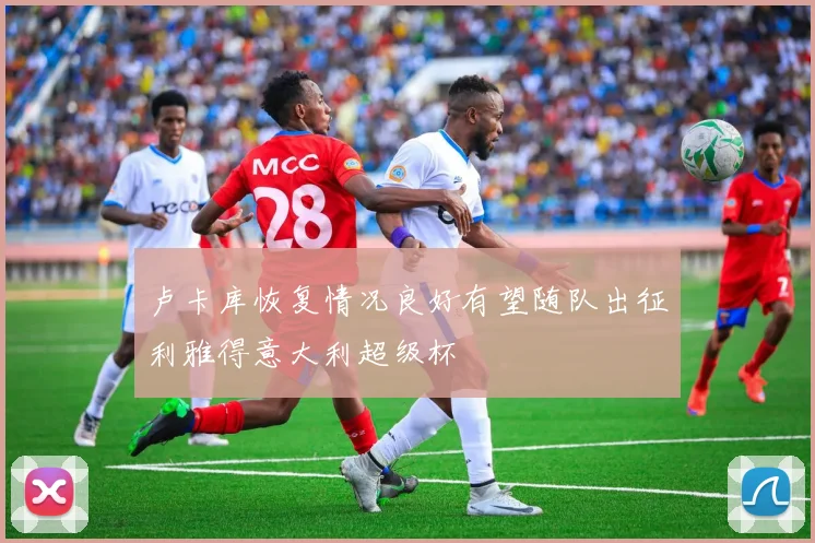 卢卡库恢复情况良好有望随队出征利雅得意大利超级杯