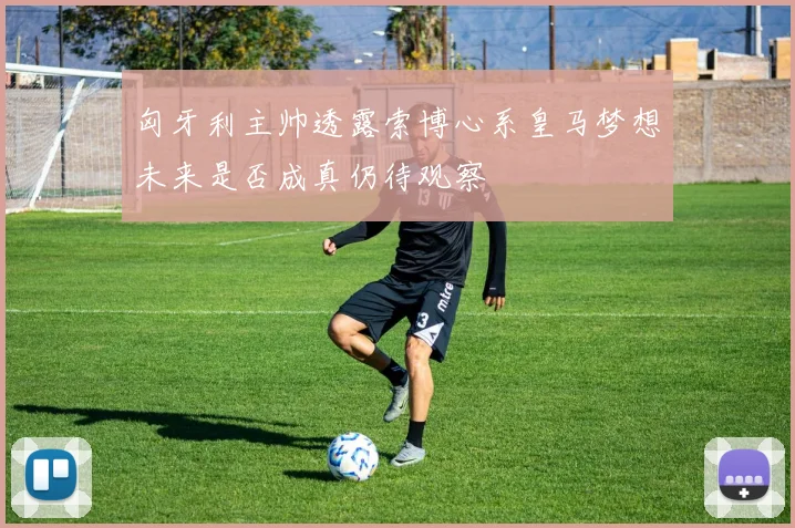 匈牙利主帅透露索博心系皇马梦想未来是否成真仍待观察