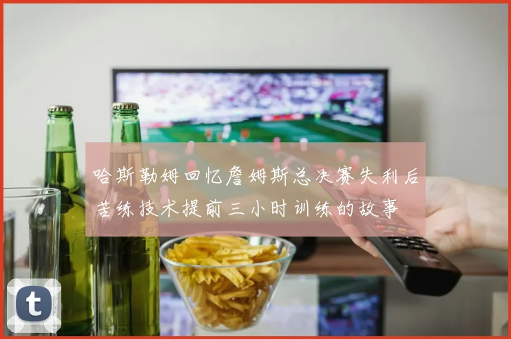 哈斯勒姆回忆詹姆斯总决赛失利后苦练技术提前三小时训练的故事