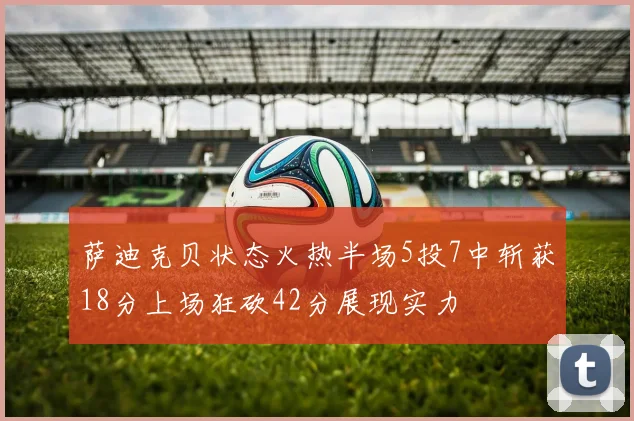 萨迪克贝状态火热半场5投7中斩获18分上场狂砍42分展现实力