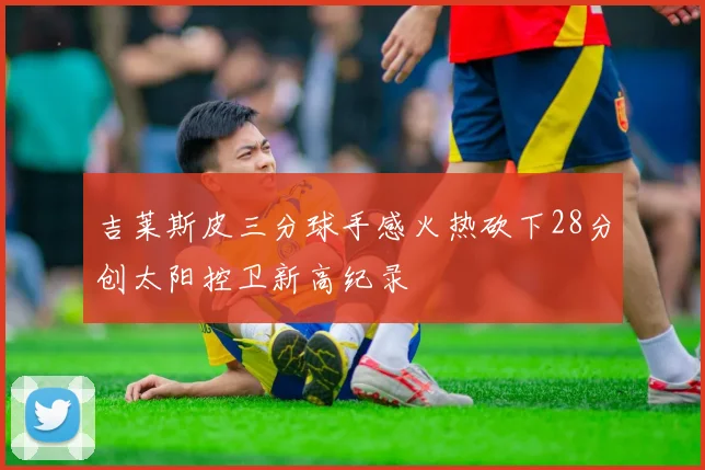 吉莱斯皮三分球手感火热砍下28分创太阳控卫新高纪录