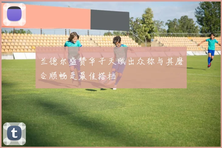 兰德尔盛赞华子天赋出众称与其磨合顺畅是最佳搭档