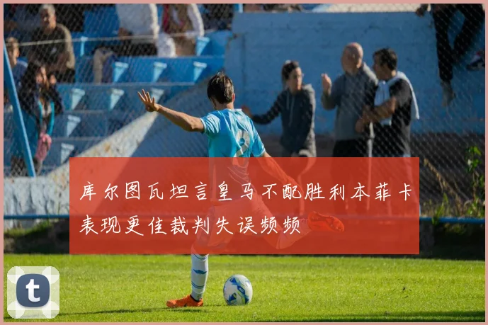 库尔图瓦坦言皇马不配胜利本菲卡表现更佳裁判失误频频