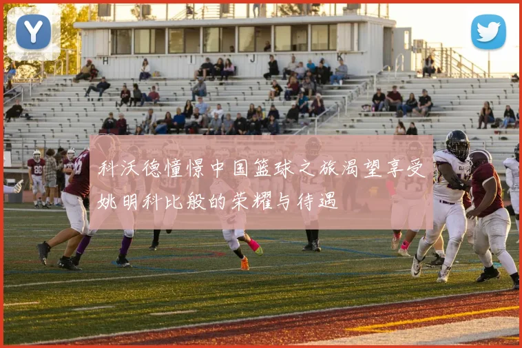 科沃德憧憬中国篮球之旅渴望享受姚明科比般的荣耀与待遇
