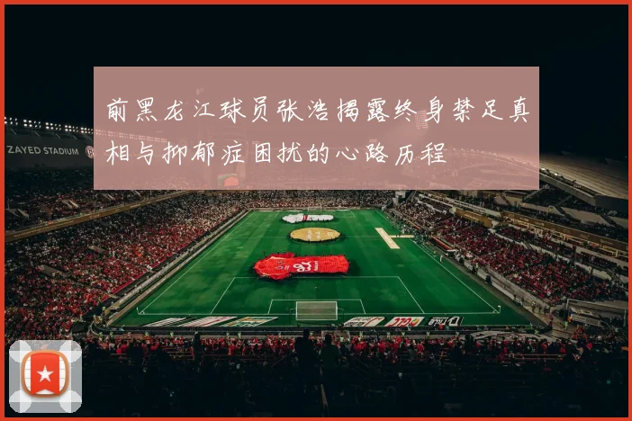 前黑龙江球员张浩揭露终身禁足真相与抑郁症困扰的心路历程