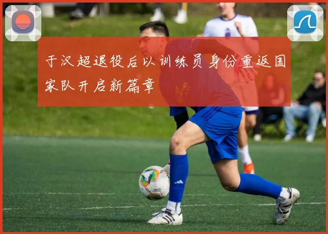 于汉超退役后以训练员身份重返国家队开启新篇章