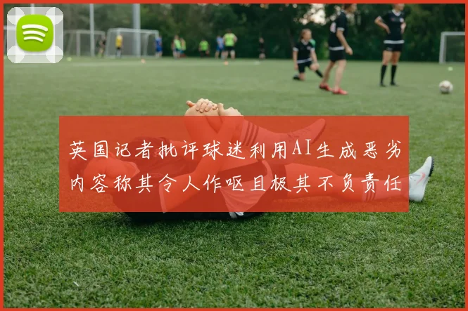 英国记者批评球迷利用AI生成恶劣内容称其令人作呕且极其不负责任