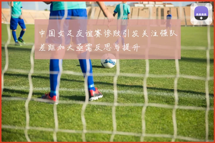 中国女足友谊赛惨败引发关注强队差距加大亟需反思与提升
