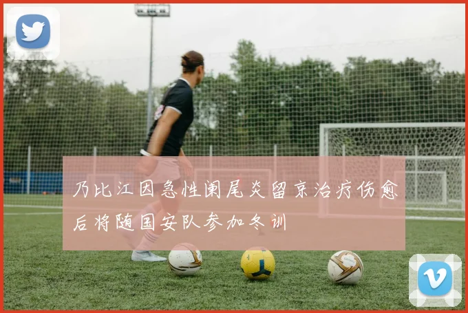 乃比江因急性阑尾炎留京治疗伤愈后将随国安队参加冬训
