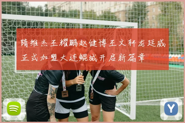 隋维杰王耀鹏赵健博王文轩龙廷威正式加盟大连鲲城开启新篇章