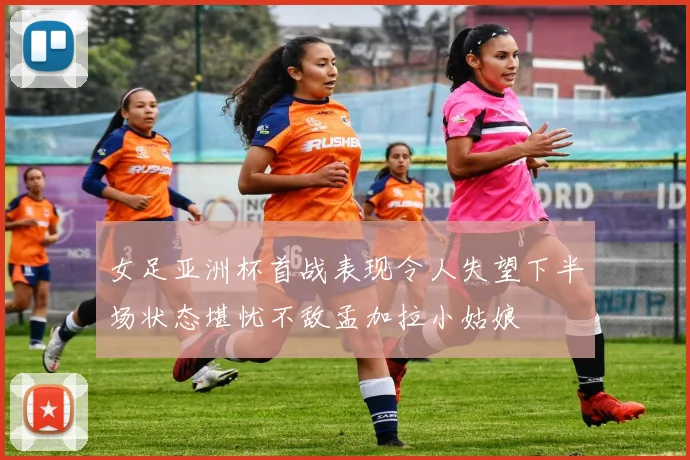 女足亚洲杯首战表现令人失望下半场状态堪忧不敌孟加拉小姑娘