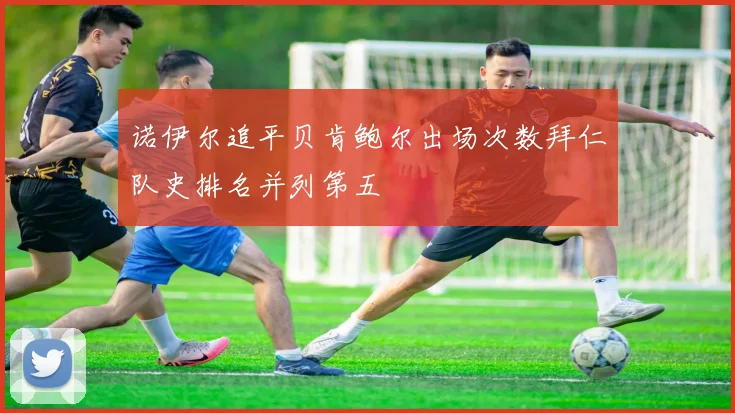 诺伊尔追平贝肯鲍尔出场次数拜仁队史排名并列第五