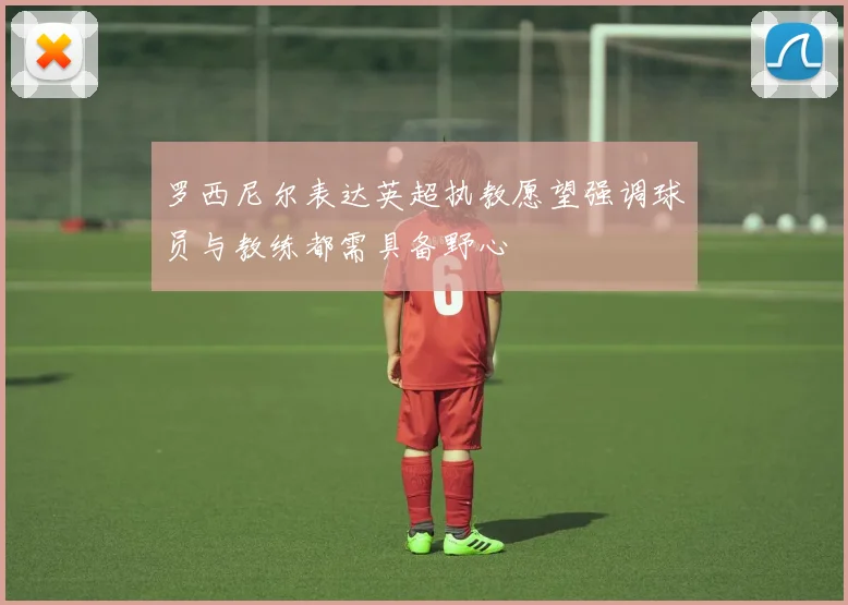 罗西尼尔表达英超执教愿望强调球员与教练都需具备野心