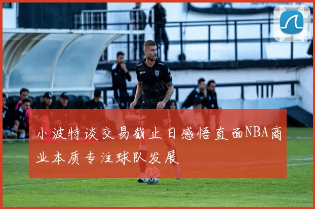 小波特谈交易截止日感悟直面NBA商业本质专注球队发展