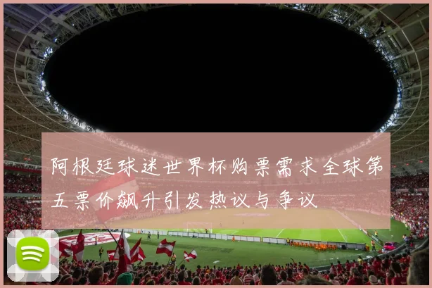 阿根廷球迷世界杯购票需求全球第五票价飙升引发热议与争议