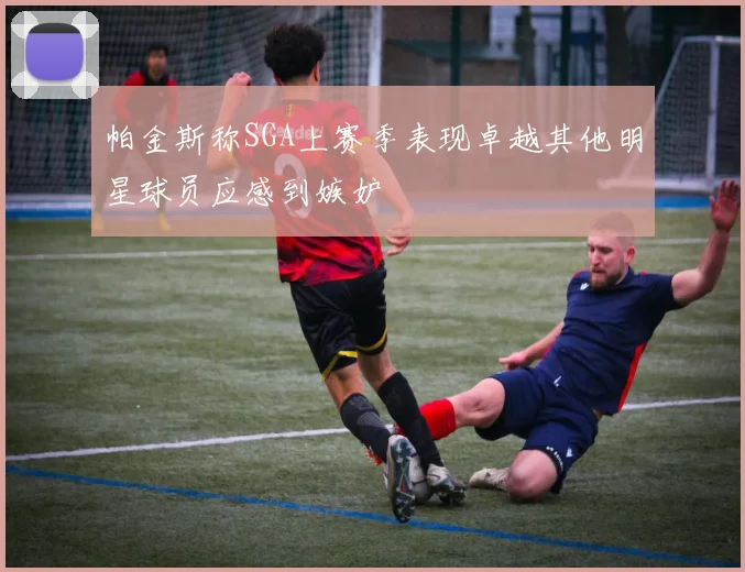 帕金斯称SGA上赛季表现卓越其他明星球员应感到嫉妒