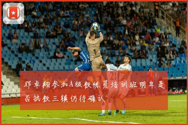 邓卓翔参加A级教练员培训班明年是否执教三镇仍待确认