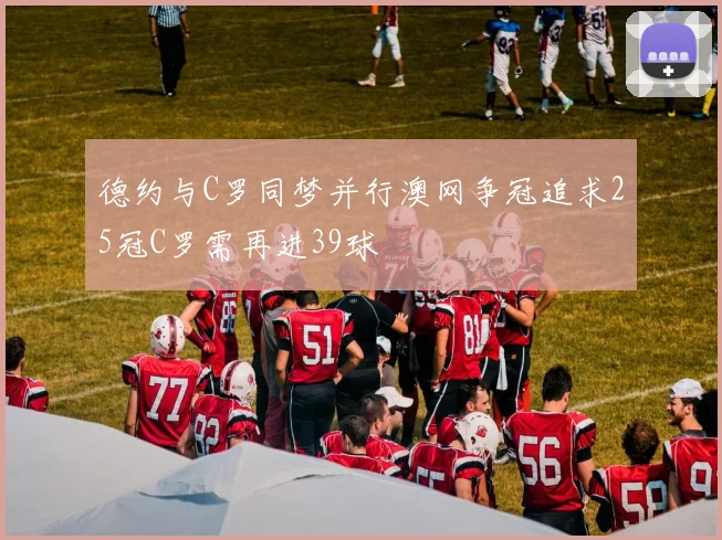 德约与C罗同梦并行澳网争冠追求25冠C罗需再进39球