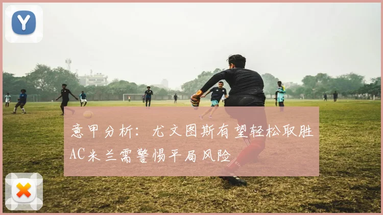 意甲分析：尤文图斯有望轻松取胜AC米兰需警惕平局风险