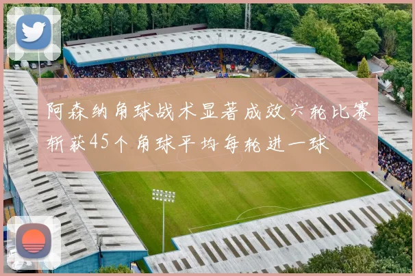 阿森纳角球战术显著成效六轮比赛斩获45个角球平均每轮进一球