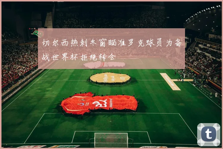 切尔西热刺冬窗瞄准罗克球员为备战世界杯拒绝转会