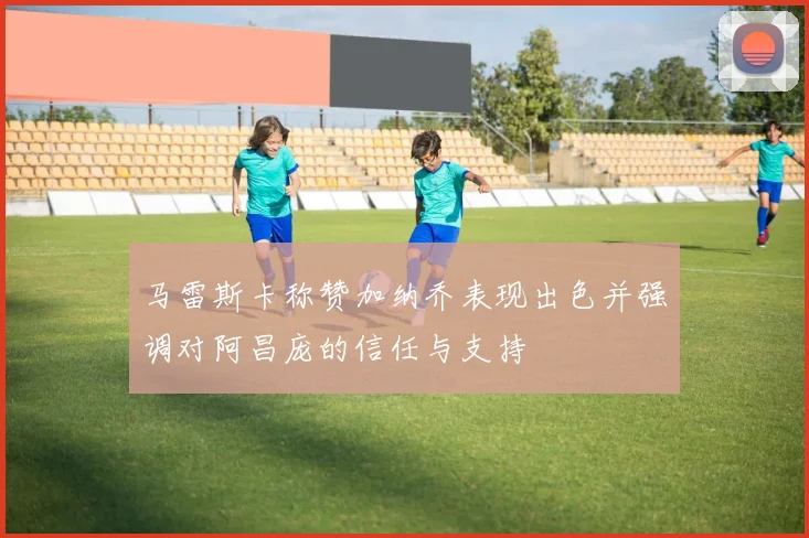 马雷斯卡称赞加纳乔表现出色并强调对阿昌庞的信任与支持