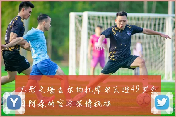 无形之墙吉尔伯托席尔瓦迎49岁生日阿森纳官方深情祝福