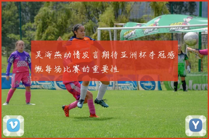 吴海燕动情发言期待亚洲杯夺冠感慨每场比赛的重要性