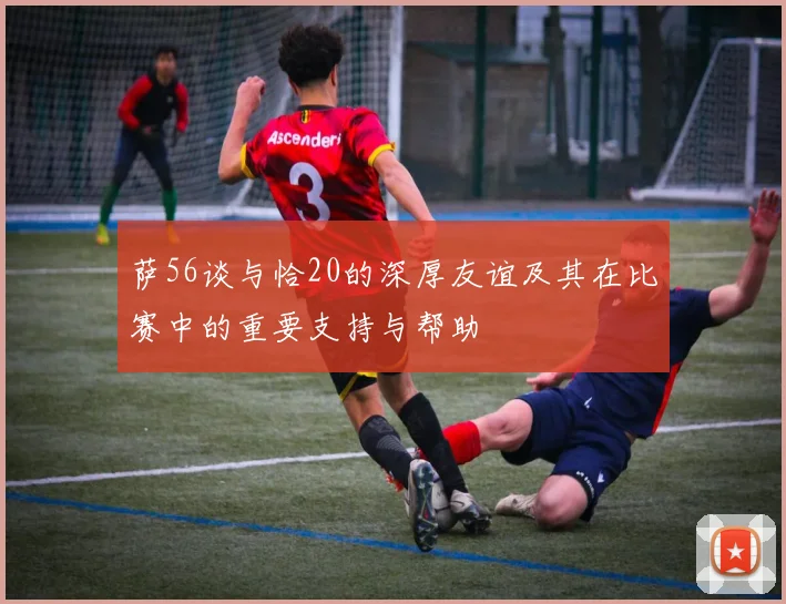 萨56谈与恰20的深厚友谊及其在比赛中的重要支持与帮助