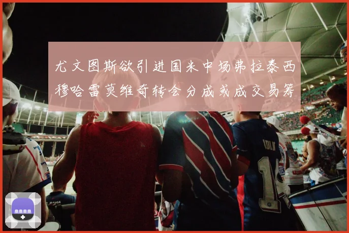 尤文图斯欲引进国米中场弗拉泰西穆哈雷莫维奇转会分成或成交易筹码