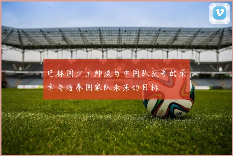 巴林国少主帅谈与中国队交手的荣幸与培养国家队未来的目标