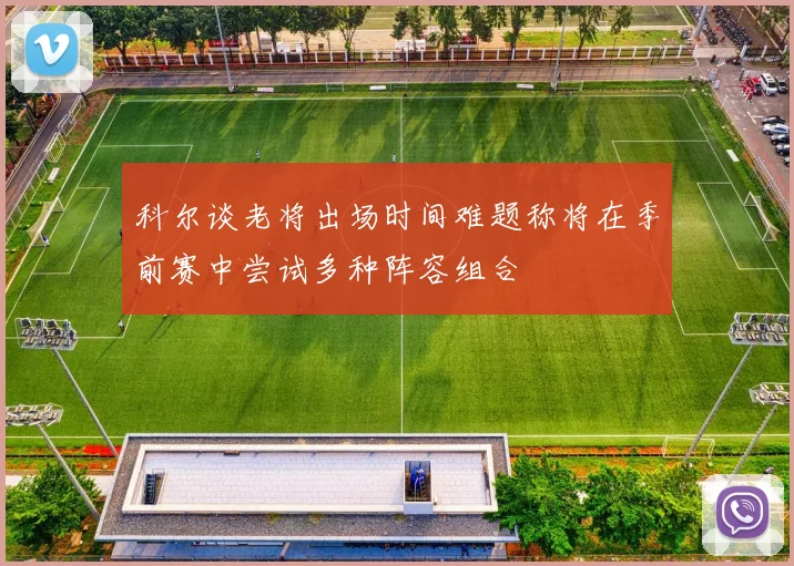 科尔谈老将出场时间难题称将在季前赛中尝试多种阵容组合